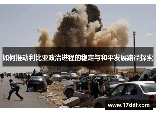 如何推动利比亚政治进程的稳定与和平发展路径探索